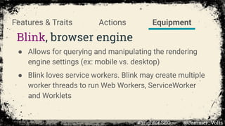 Blink, browser engine
● Allows for querying and manipulating the rendering
engine settings (ex: mobile vs. desktop)
● Blink loves service workers. Blink may create multiple
worker threads to run Web Workers, ServiceWorker
and Worklets
EquipmentActionsFeatures & Traits
#brightonSEO @Jammer_Volts
 
