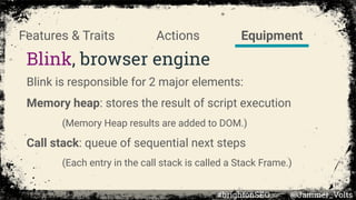 Blink, browser engine
Blink is responsible for 2 major elements:
Memory heap: stores the result of script execution
(Memory Heap results are added to DOM.)
Call stack: queue of sequential next steps
(Each entry in the call stack is called a Stack Frame.)
EquipmentActionsFeatures & Traits
#brightonSEO @Jammer_Volts
 
