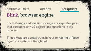 Blink, browser engine
Local storage and Session storage are key-value pairs
that can store any JS objects and functions in the
browser
These keys are a weak point in your rendering offense
against a stateless Googlebot.
EquipmentActionsFeatures & Traits
#brightonSEO @Jammer_Volts
 