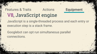 V8, JavaScript engine
JavaScript is a single-threaded process and each entry or
execution step is a stack frame.
Googlebot can opt run simultaneous parallel
connections.
EquipmentActionsFeatures & Traits
#brightonSEO @Jammer_Volts
 