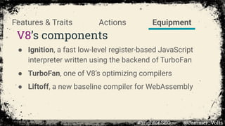 V8’s components
● Ignition, a fast low-level register-based JavaScript
interpreter written using the backend of TurboFan
● TurboFan, one of V8’s optimizing compilers
● Liftoff, a new baseline compiler for WebAssembly
EquipmentActionsFeatures & Traits
#brightonSEO @Jammer_Volts
 
