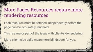 More Pages Resources require more
rendering resources
Each resource must be fetched independently before the
page can be accurately rendered.
This is a major part of the issue with client-side rendering.
More client-side calls mean more blindspots for you.
#brightonSEO @Jammer_Volts
 