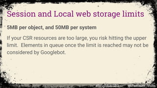 Session and Local web storage limits
5MB per object, and 50MB per system
If your CSR resources are too large, you risk hitting the upper
limit. Elements in queue once the limit is reached may not be
considered by Googlebot.
#brightonSEO @Jammer_Volts
 
