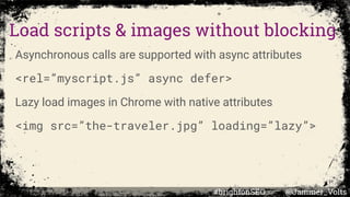 Load scripts & images without blocking
Asynchronous calls are supported with async attributes
<rel=”myscript.js” async defer>
Lazy load images in Chrome with native attributes
<img src=”the-traveler.jpg” loading=”lazy”>
#brightonSEO @Jammer_Volts
 