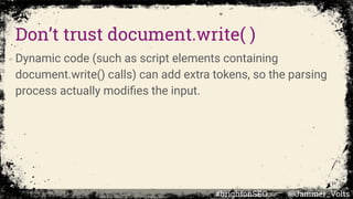 Don’t trust document.write( )
Dynamic code (such as script elements containing
document.write() calls) can add extra tokens, so the parsing
process actually modiﬁes the input.
#brightonSEO @Jammer_Volts
 