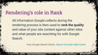 All information Google collects during the
rendering process is then used to rank the quality
and value of your site content against other sites
and what people are searching for with Google
Search.
How Google Search Works, Search Console Help Center
Rendering’s role in Rank
#brightonSEO @Jammer_Volts
 