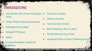 Resources
● Get started with Chrome Developer
Tools
● HTML/HTML5 Parsing Standards
● Debugging your pages
● SimpleHTTPServer
● Ngrok
● Fix Search-related JavaScript
problems
● TurboFan overview
● Liftover overview
● Tame the Bots Portals
● Blink Rendering, life of a pixel
● The Rendering Critical Path
● JavaScript Sites in Search Working Group
#brightonSEO @Jammer_Volts
 