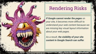 If Google cannot render the pages on
your site, it becomes more diﬃcult to
understand your web content because we
are missing key visual layout information
about your web pages.
As a result, the visibility of your site
content in Google Search can suffer.
Rendering Risks
#brightonSEO @Jammer_Volts
 