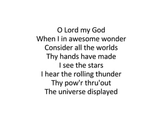 O Lord my God When I in awesome wonder Consider all the worlds Thy hands have made I see the stars I hear the rolling thunder Thy pow'r thru'out The universe displayed