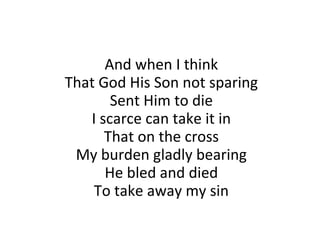 And when I think That God His Son not sparing Sent Him to die I scarce can take it in That on the cross My burden gladly bearing He bled and died To take away my sin