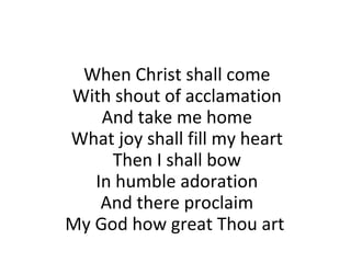 When Christ shall come With shout of acclamation And take me home What joy shall fill my heart Then I shall bow In humble adoration And there proclaim My God how great Thou art