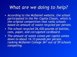 What are we doing to help? According to the McDaniel website, the school participated in the Per Capita Classic, which is the original competition that ranks schools based on amount of waste recycled per person. The school recycled 26,430 pounds of bottles, cans, paper, and corrugated cardboard.  The amount of waste comes per capita comes down to about 14.13 pounds per person, ranking McDaniel College 36 th  out of 59 schools competing. 