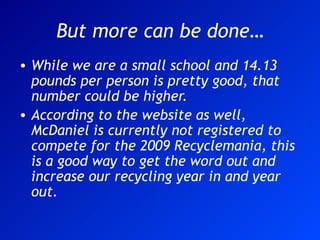 But more can be done… While we are a small school and 14.13 pounds per person is pretty good, that number could be higher.  According to the website as well, McDaniel is currently not registered to compete for the 2009 Recyclemania, this is a good way to get the word out and increase our recycling year in and year out. 
