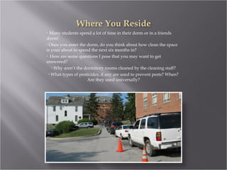 Many students spend a lot of time in their dorm or in a friends dorm! Once you enter the dorm, do you think about how clean the space is your about to spend the next six months in? Here are some questions I pose that you may want to get answered? Why aren’t the dormitory rooms cleaned by the cleaning staff? What types of pesticides, if any are used to prevent pests? When? Are they used universally? 