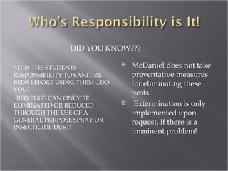 IT IS THE STUDENTS RESPONSIBILITY TO SANITIZE BEDS BEFORE USING THEM…DO YOU? BED BUGS CAN ONLY BE ELIMINATED OR REDUCED THROUGH THE USE OF A GENERAL PURPOSE SPRAY OR INSECTICIDE DUST!  DID YOU KNOW??? McDaniel does not take preventative measures for eliminating these pests. Extermination is only implemented upon request, if there is a imminent problem! 