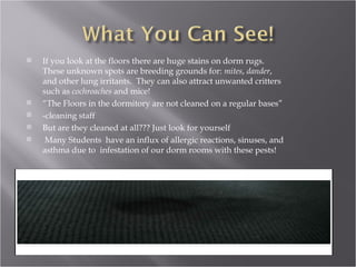 If you look at the floors there are huge stains on dorm rugs. These unknown spots are breeding grounds for:  mites ,  dander , and other lung irritants.  They can also attract unwanted critters such as  cochroaches  and mice! “ The Floors in the dormitory are not cleaned on a regular bases” -cleaning staff But are they cleaned at all??? Just look for yourself Many Students  have an influx of allergic reactions, sinuses, and asthma due to  infestation of our dorm rooms with these pests! 