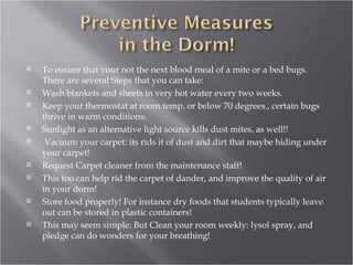 To ensure that your not the next blood meal of a mite or a bed bugs. There are several Steps that you can take: Wash blankets and sheets in very hot water every two weeks. Keep your thermostat at room temp. or below 70 degrees., certain bugs thrive in warm conditions. Sunlight as an alternative light source kills dust mites, as well!! Vacuum your carpet: its rids it of dust and dirt that maybe hiding under your carpet! Request Carpet cleaner from the maintenance staff! This too can help rid the carpet of dander, and improve the quality of air in your dorm! Store food properly! For instance dry foods that students typically leave out can be stored in plastic containers! This may seem simple: But Clean your room weekly: lysol spray, and pledge can do wonders for your breathing! 