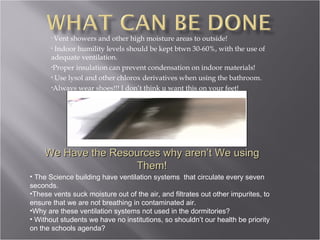 Vent showers and other high moisture areas to outside! Indoor humility levels should be kept btwn 30-60%, with the use of adequate ventilation. Proper insulation can prevent condensation on indoor materials! Use lysol and other chlorox derivatives when using the bathroom. Always wear shoes!!! I don’t think u want this on your feet! We Have the Resources why aren’t We using Them! The Science building have ventilation systems  that circulate every seven seconds. These vents suck moisture out of the air, and filtrates out other impurites, to ensure that we are not breathing in contaminated air. Why are these ventilation systems not used in the dormitories? Without students we have no institutions, so shouldn’t our health be priority on the schools agenda? 