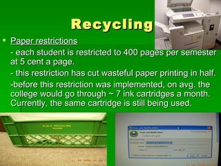 Recycling Paper restrictions - each student is restricted to 400 pages per semester at 5 cent a page.  - this restriction has cut wasteful paper printing in half. -before this restriction was implemented, on avg. the college would go through ~ 7 ink cartridges a month. Currently, the same cartridge is still being used. 