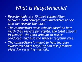 What is Recyclemania? Recyclemania is a 10-week competition between both colleges and universities to see who can recycle the most. The competition ranks schools based on how much they recycle per capita, the total amount in general, the least amount of waste produced, and also the highest recycling rate. The competition is meant to help increase awareness about recycling and also promote effective recycling methods. 