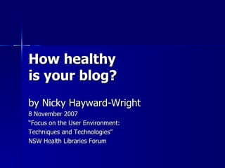 How healthy is your blog? by Nicky Hayward-Wright 8 November 2007 “ Focus on the User Environment:  Techniques and Technologies” NSW Health Libraries Forum 