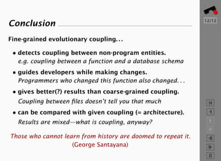 12/12
Conclusion
Fine-grained evolutionary coupling. . .

 • detects coupling between non-program entities.
   e.g. coupling between a function and a database schema
 • guides developers while making changes.
   Programmers who changed this function also changed. . .
 • gives better(?) results than coarse-grained coupling.
   Coupling between ﬁles doesn’t tell you that much
 • can be compared with given coupling (= architecture).
   Results are mixed—what is coupling, anyway?

Those who cannot learn from history are doomed to repeat it.
                    (George Santayana)
