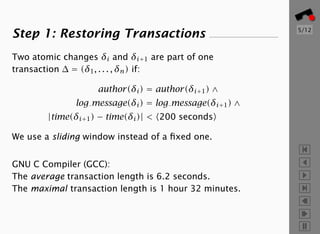 5/12
Step 1: Restoring Transactions
Two atomic changes δi and δi+1 are part of one
transaction ∆ = (δ1 , . . . , δn ) if:

                   author(δi ) = author(δi+1 ) ∧
              log message(δi ) = log message(δi+1 ) ∧
        |time(δi+1 ) − time(δi )| < 200 seconds

We use a sliding window instead of a ﬁxed one.


GNU C Compiler (GCC):
The average transaction length is 6.2 seconds.
The maximal transaction length is 1 hour 32 minutes.