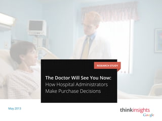 May 2013
RESEARCH STUDY
The Doctor Will See You Now:
How Hospital Administrators
Make Purchase Decisions
 