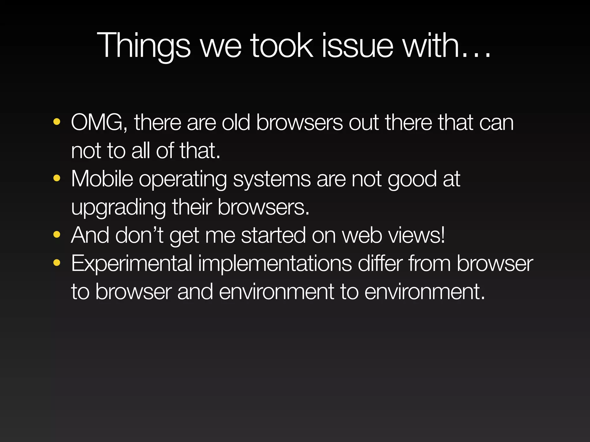 Things we took issue with… 
• OMG, there are old browsers out there that can 
not to all of that. 
• Mobile operating systems are not good at 
upgrading their browsers. 
• And don’t get me started on web views! 
• Experimental implementations differ from browser 
to browser and environment to environment. 
 