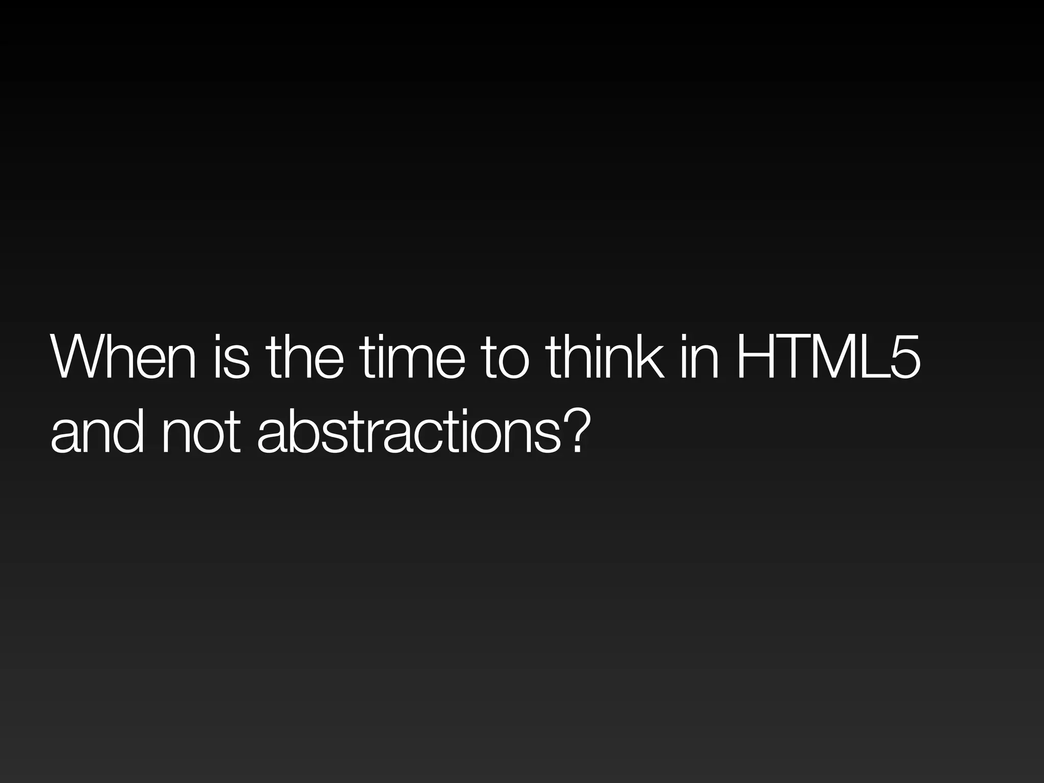 When is the time to think in HTML5 
and not abstractions? 
 