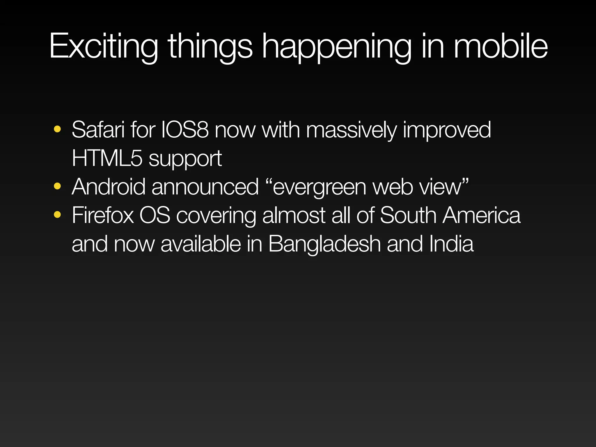 Exciting things happening in mobile 
• Safari for IOS8 now with massively improved 
HTML5 support 
• Android announced “evergreen web view” 
• Firefox OS covering almost all of South America 
and now available in Bangladesh and India 
 