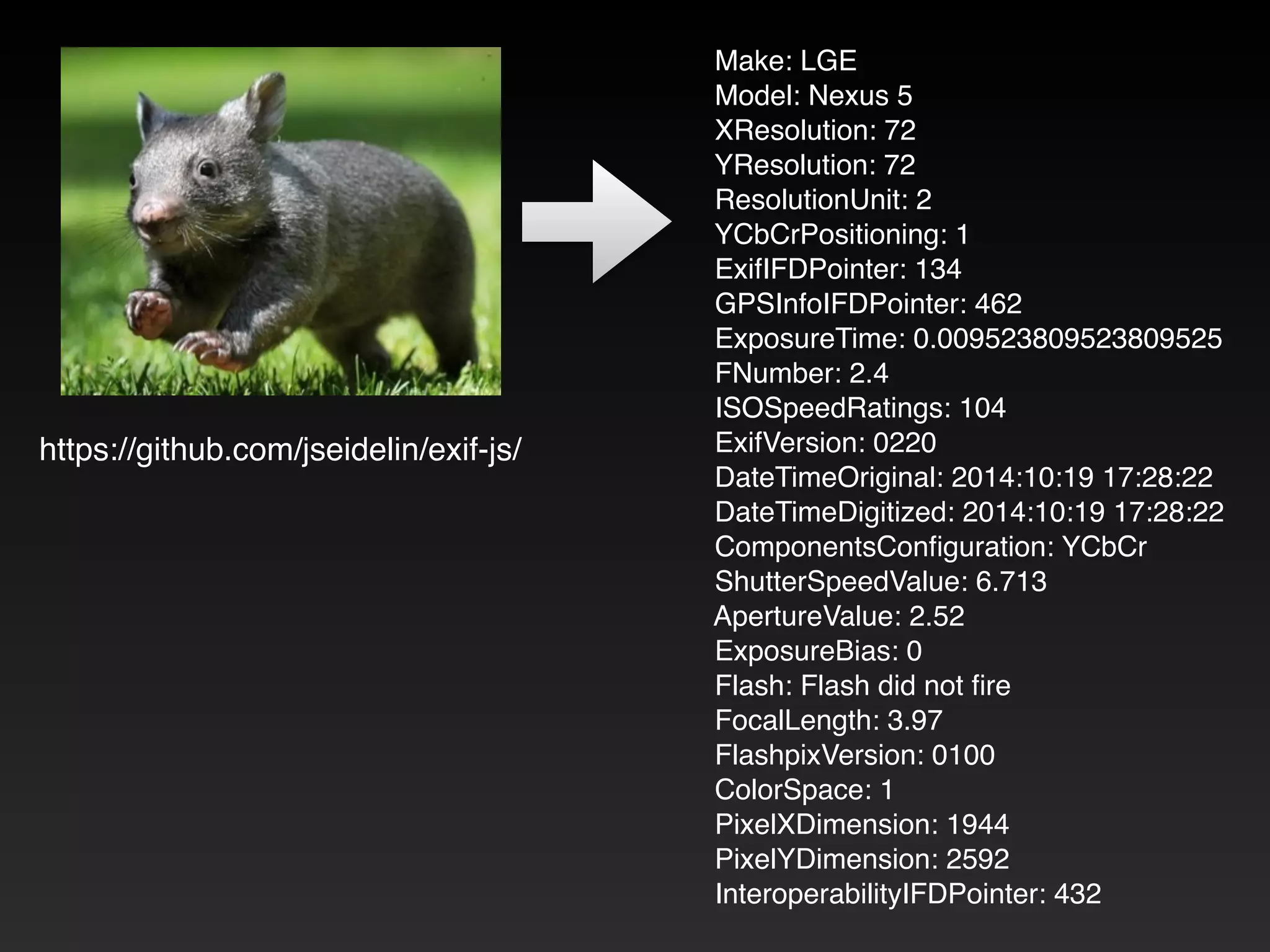 https://github.com/jseidelin/exif-js/ 
Make: LGE! 
Model: Nexus 5! 
XResolution: 72! 
YResolution: 72! 
ResolutionUnit: 2! 
YCbCrPositioning: 1! 
ExifIFDPointer: 134! 
GPSInfoIFDPointer: 462! 
ExposureTime: 0.009523809523809525! 
FNumber: 2.4! 
ISOSpeedRatings: 104! 
ExifVersion: 0220! 
DateTimeOriginal: 2014:10:19 17:28:22! 
DateTimeDigitized: 2014:10:19 17:28:22! 
ComponentsConfiguration: YCbCr! 
ShutterSpeedValue: 6.713! 
ApertureValue: 2.52! 
ExposureBias: 0! 
Flash: Flash did not fire! 
FocalLength: 3.97! 
FlashpixVersion: 0100! 
ColorSpace: 1! 
PixelXDimension: 1944! 
PixelYDimension: 2592! 
InteroperabilityIFDPointer: 432 
 