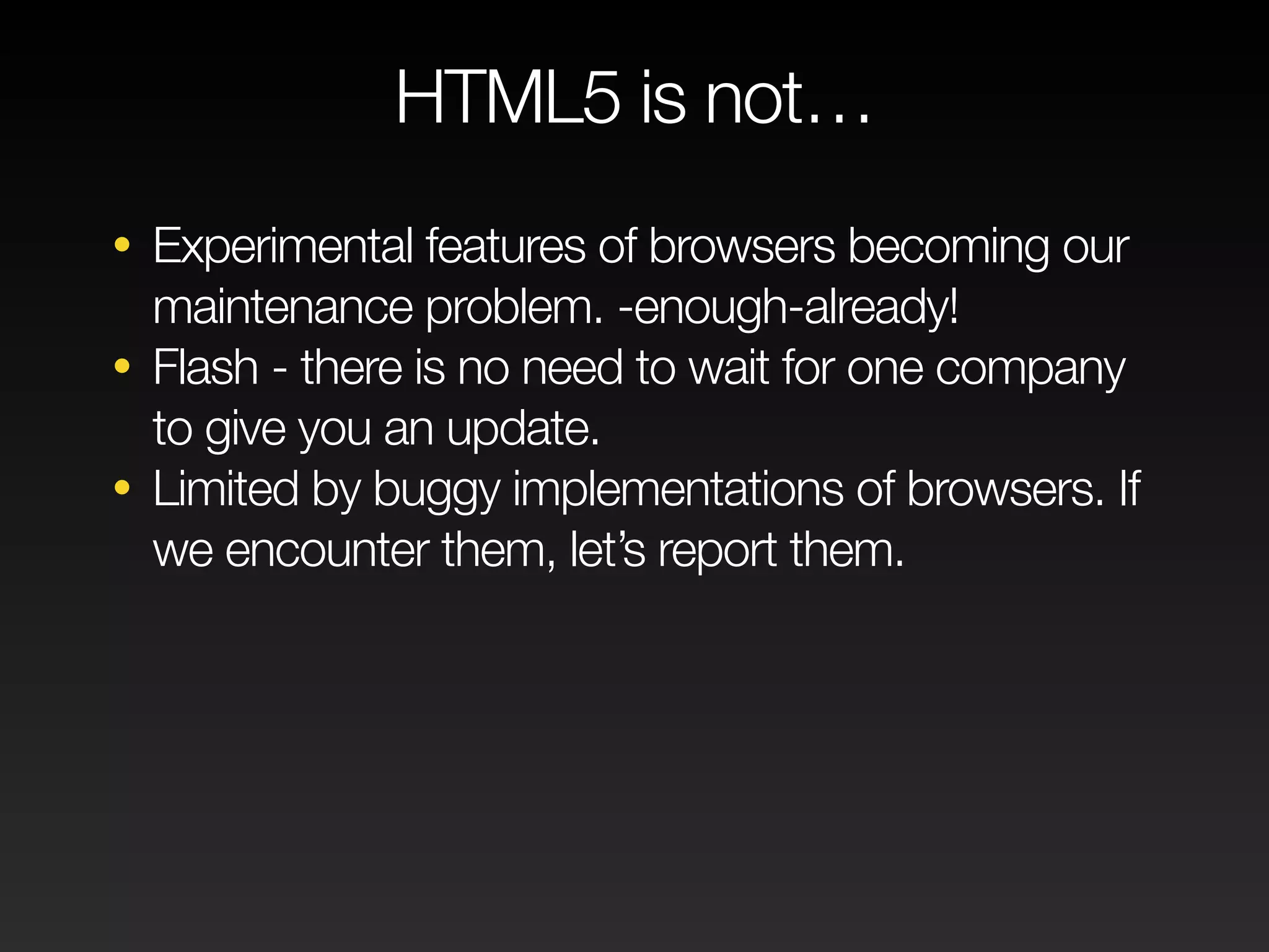 HTML5 is not… 
• Experimental features of browsers becoming our 
maintenance problem. -enough-already! 
• Flash - there is no need to wait for one company 
to give you an update. 
• Limited by buggy implementations of browsers. If 
we encounter them, let’s report them. 
 