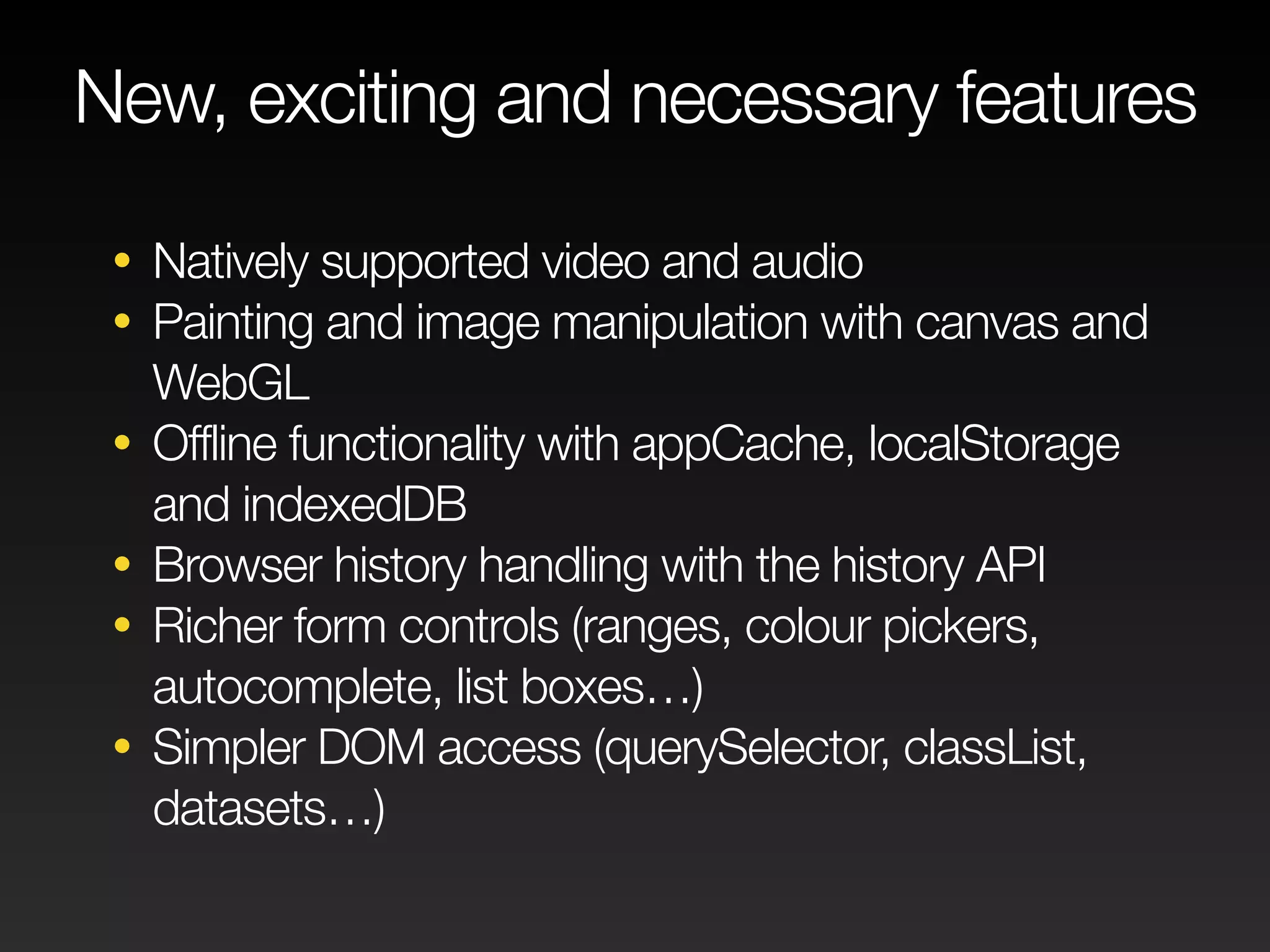 New, exciting and necessary features 
• Natively supported video and audio 
• Painting and image manipulation with canvas and 
WebGL 
• Offline functionality with appCache, localStorage 
and indexedDB 
• Browser history handling with the history API 
• Richer form controls (ranges, colour pickers, 
autocomplete, list boxes…) 
• Simpler DOM access (querySelector, classList, 
datasets…) 
 