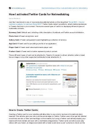 net mediablog.com http://netmediablog.com/how-i-activated-twitter-cards-for-netmediablog
How I activated Twitter Cards for Netmediablog
Nwosu Mavtrevor
Just like I mentioned in one of my previously published article on this blog titled “Social SEO – How to
optimize a website f or optimum Social SEO”, Twitter Cards make it possible to attach media experiences
to Tweets that link to your content. There are several types of cards f or displaying dif f erent types of
multimedia contents.
Summary Card: Def ault card, including a title, description, thumbnail, and Twitter account attribution.
Photo Card: A Tweet sized photo card.
Gallery Card: A Tweet card geared toward highlighting a collection of photos.
App Card: A Tweet card f or providing a prof ile of an application.
Player Card: A Tweet sized video/audio/media player card.
Product Card: A Tweet card to better represent product content.
These dif f erent types of card can be attached to Tweets; it’s easier to attract attention when a tweet
has an image or any other supported multimedia f ormat attached to it.
How to Create Twitter Cards:
Creating a Twitter card f or your site/blog will allow links to your site to be more inf ormational when
tweeted. This will also give your site a prof essional edge on Twitter. Twitter users of ten get link-blinded
since there are lots of links and hashtags on the timeline, but using a Twitter card will help display your
tweets with more details and even with a multimedia (image/video). Twitter cards can allow users play
videos with your tweet, an image associated with a tweet could raise a user’ curiosity to check out the
 
