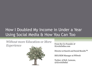 How I Doubled My Income in Under a Year
Using Social Media & How You Can Too
Without more Education or More
                                 From the Co-Founder of
Experience                       ILiveInDallas.com

                                 Director at Search and Social Results™

                                 SEO/SEM Manager at PFSweb

                                 Twitter: @Neil_Lemons,
                                 @ILiveInDallas
 