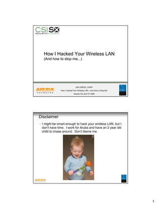 How I Hacked Your Wireless LAN
   (And how to stop me...)




                              JON GREEN, CISSP
              “How I Hacked Your Wireless LAN – And How to Stop Me”
                            Session A3, April 27 2008




Disclaimer
• I might be smart enough to hack your wireless LAN, but I
  don’t have time. I work for Aruba and have an 2 year old
  child to chase around. Don’t blame me.




                                                                      1
 