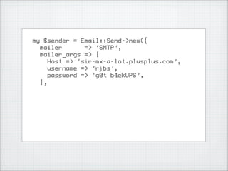 my $sender = Email::Send->new({
  mailer       => ‘SMTP’,
  mailer_args => [
     Host => ‘sir-mx-a-lot.plusplus.com’,
     username => ‘rjbs’,
     password => ‘g0t b4ckUPS’,
  ],