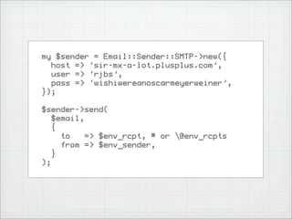 my $sender = Email::Sender::SMTP->new({
  host => ‘sir-mx-a-lot.plusplus.com’,
  user => ‘rjbs’,
  pass => ‘wishiwereanoscarmeyerweiner’,
});

$sender->send(
  $email,
  {
    to    => $env_rcpt, # or @env_rcpts
    from => $env_sender,
  }
);
