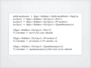 addressbook = App::Addex::AddressBook::Apple
output = App::Addex::Output::Mutt
output = App::Addex::Output::Procmail
output = App::Addex::Output::SpamAssassin

[App::Addex::Output::Mutt]
filename = mutt/alias-abook

[App::Addex::Output::Procmail]
filename = procmail/friends.rc

[App::Addex::Output::SpamAssassin]
filename = spamassassin/whitelists-abook