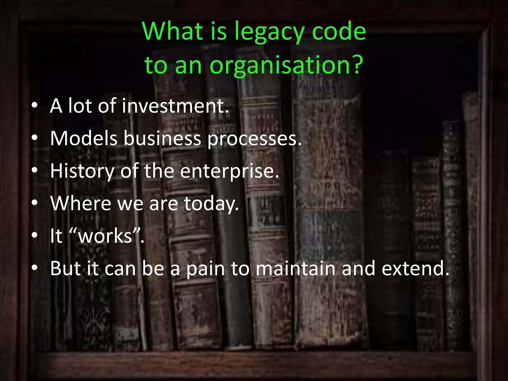 What is legacy code
to an organisation?
• A lot of investment.
• Models business processes.
• History of the enterprise.
• Where we are today.
• It “works”.
• But it can be a pain to maintain and extend.
 