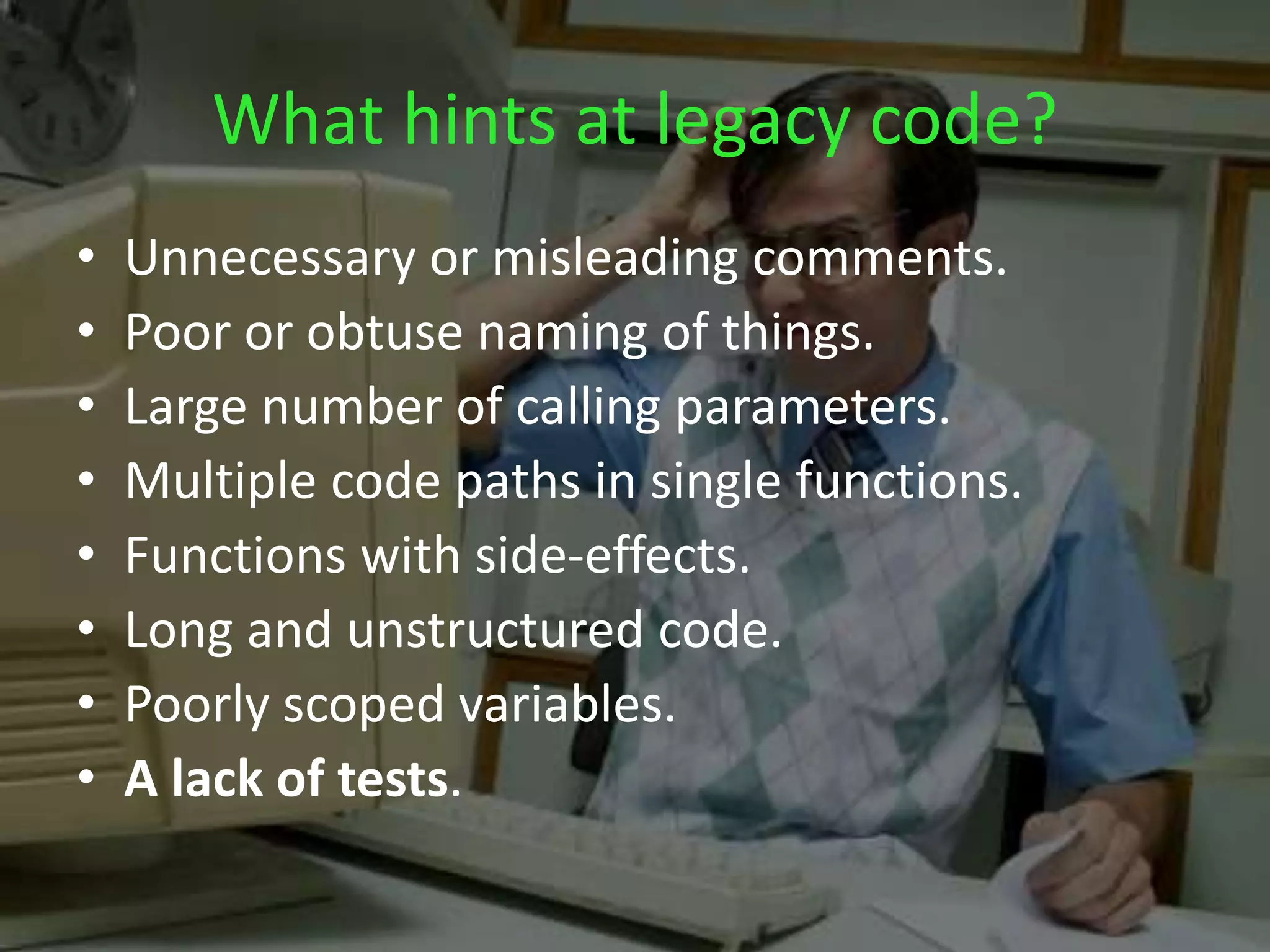 What hints at legacy code?
• Unnecessary or misleading comments.
• Poor or obtuse naming of things.
• Large number of calling parameters.
• Multiple code paths in single functions.
• Functions with side-effects.
• Long and unstructured code.
• Poorly scoped variables.
• A lack of tests.
 