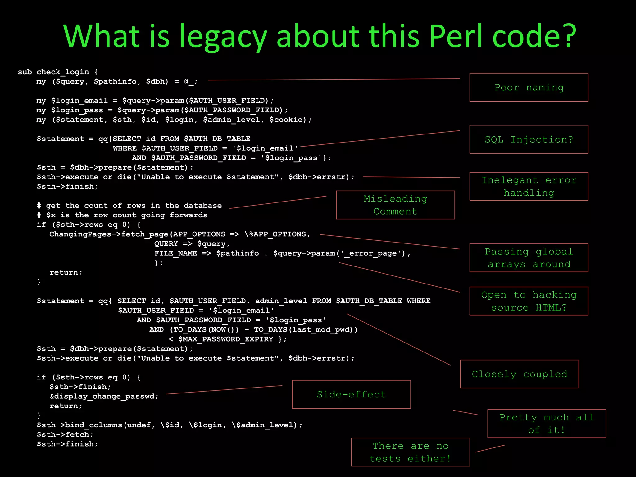 sub check_login {
my ($query, $pathinfo, $dbh) = @_;
my $login_email = $query->param($AUTH_USER_FIELD);
my $login_pass = $query->param($AUTH_PASSWORD_FIELD);
my ($statement, $sth, $id, $login, $admin_level, $cookie);
$statement = qq{SELECT id FROM $AUTH_DB_TABLE
WHERE $AUTH_USER_FIELD = '$login_email'
AND $AUTH_PASSWORD_FIELD = '$login_pass'};
$sth = $dbh->prepare($statement);
$sth->execute or die("Unable to execute $statement", $dbh->errstr);
$sth->finish;
# get the count of rows in the database
# $x is the row count going forwards
if ($sth->rows eq 0) {
ChangingPages->fetch_page(APP_OPTIONS => %APP_OPTIONS,
QUERY => $query,
FILE_NAME => $pathinfo . $query->param('_error_page'),
);
return;
}
$statement = qq{ SELECT id, $AUTH_USER_FIELD, admin_level FROM $AUTH_DB_TABLE WHERE
$AUTH_USER_FIELD = '$login_email'
AND $AUTH_PASSWORD_FIELD = '$login_pass'
AND (TO_DAYS(NOW()) - TO_DAYS(last_mod_pwd))
< $MAX_PASSWORD_EXPIRY };
$sth = $dbh->prepare($statement);
$sth->execute or die("Unable to execute $statement", $dbh->errstr);
if ($sth->rows eq 0) {
$sth->finish;
&display_change_passwd;
return;
}
$sth->bind_columns(undef, $id, $login, $admin_level);
$sth->fetch;
$sth->finish;
Closely coupled
Side-effect
Inelegant error
handling
SQL Injection?
Poor naming
Misleading
Comment
What is legacy about this Perl code?
Passing global
arrays around
Open to hacking
source HTML?
Pretty much all
of it!
There are no
tests either!
 