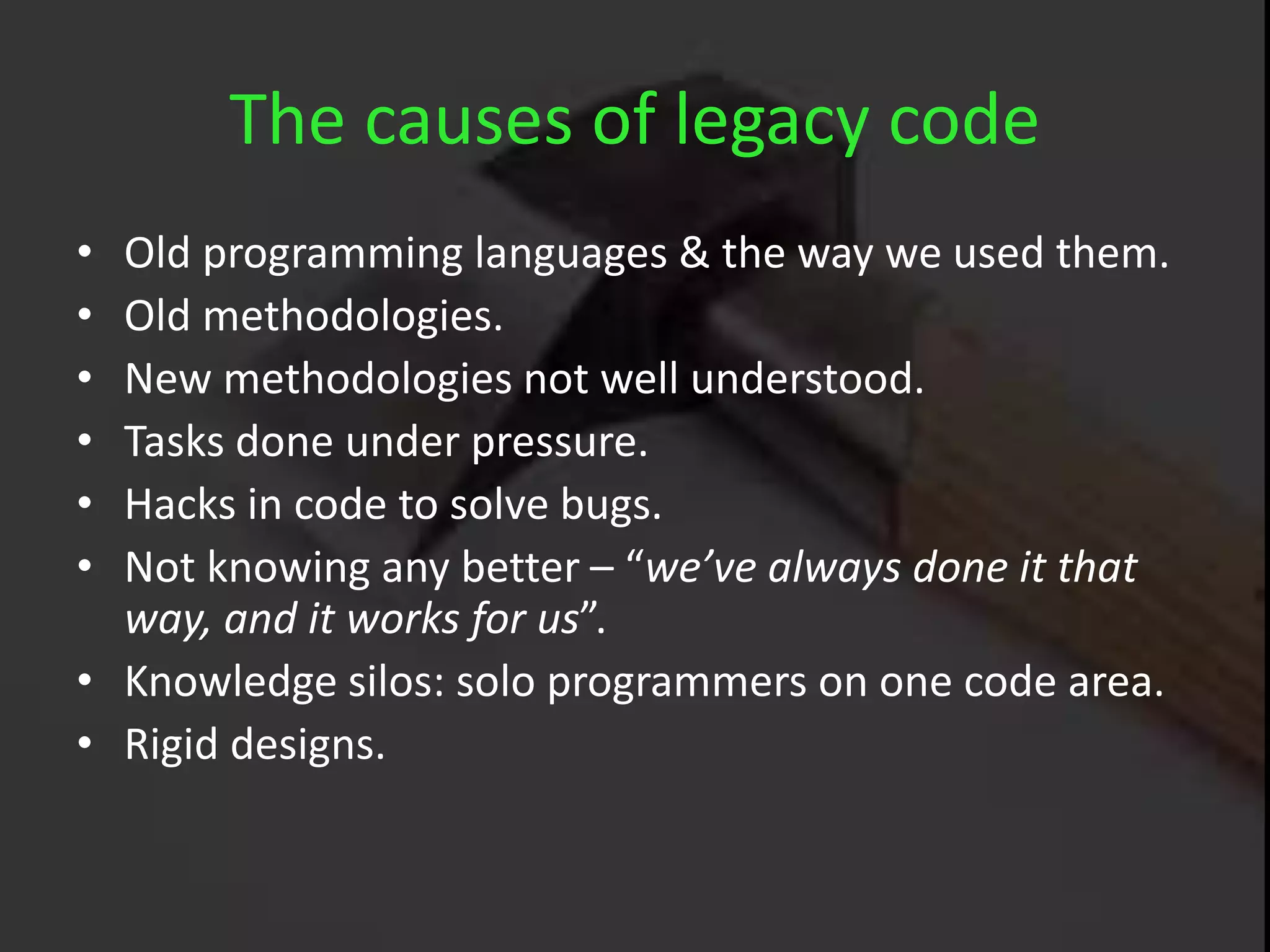 The causes of legacy code
• Old programming languages & the way we used them.
• Old methodologies.
• New methodologies not well understood.
• Tasks done under pressure.
• Hacks in code to solve bugs.
• Not knowing any better – “we’ve always done it that
way, and it works for us”.
• Knowledge silos: solo programmers on one code area.
• Rigid designs.
 