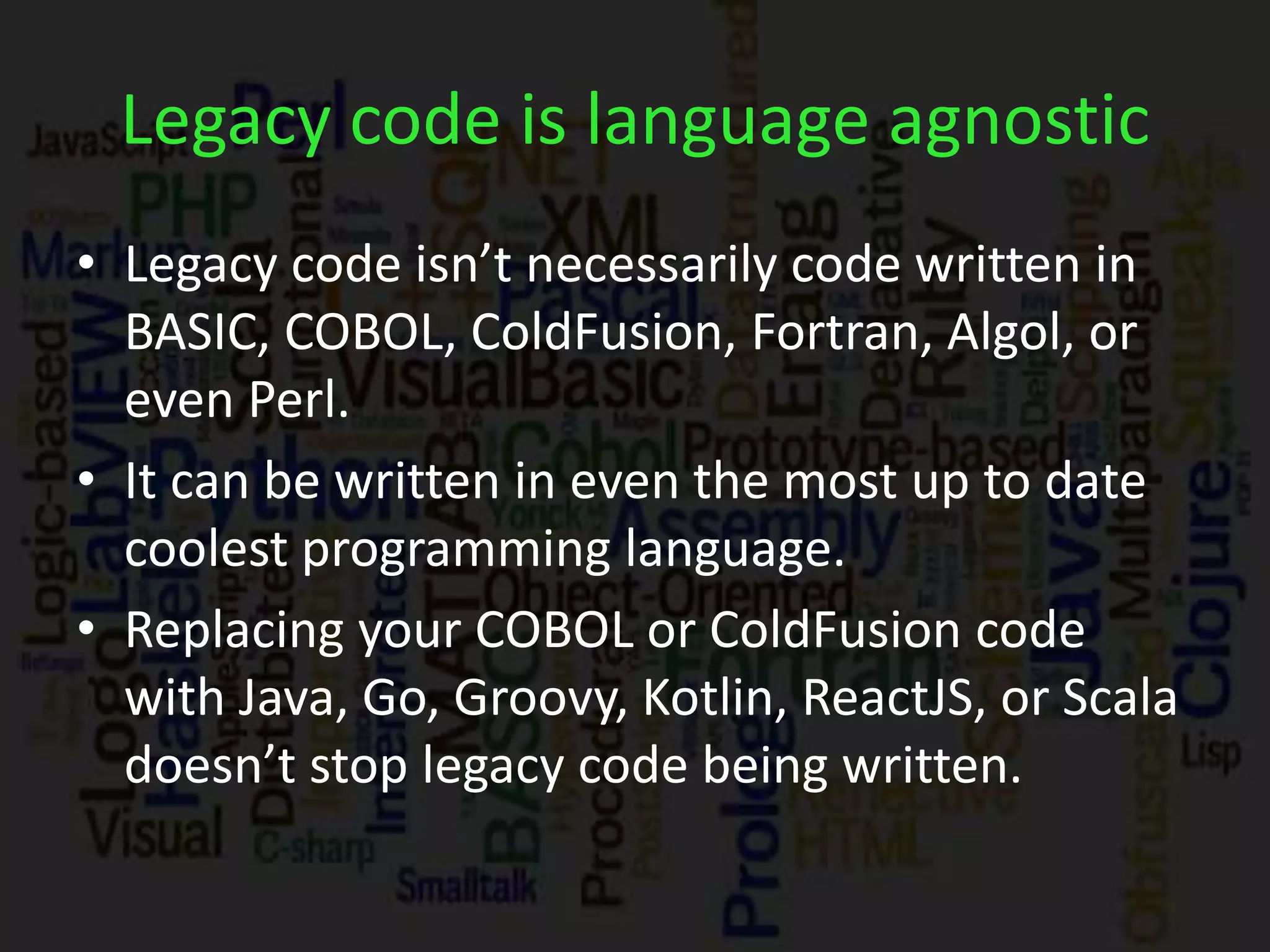 Legacy code is language agnostic
• Legacy code isn’t necessarily code written in
BASIC, COBOL, ColdFusion, Fortran, Algol, or
even Perl.
• It can be written in even the most up to date
coolest programming language.
• Replacing your COBOL or ColdFusion code
with Java, Go, Groovy, Kotlin, ReactJS, or Scala
doesn’t stop legacy code being written.
 