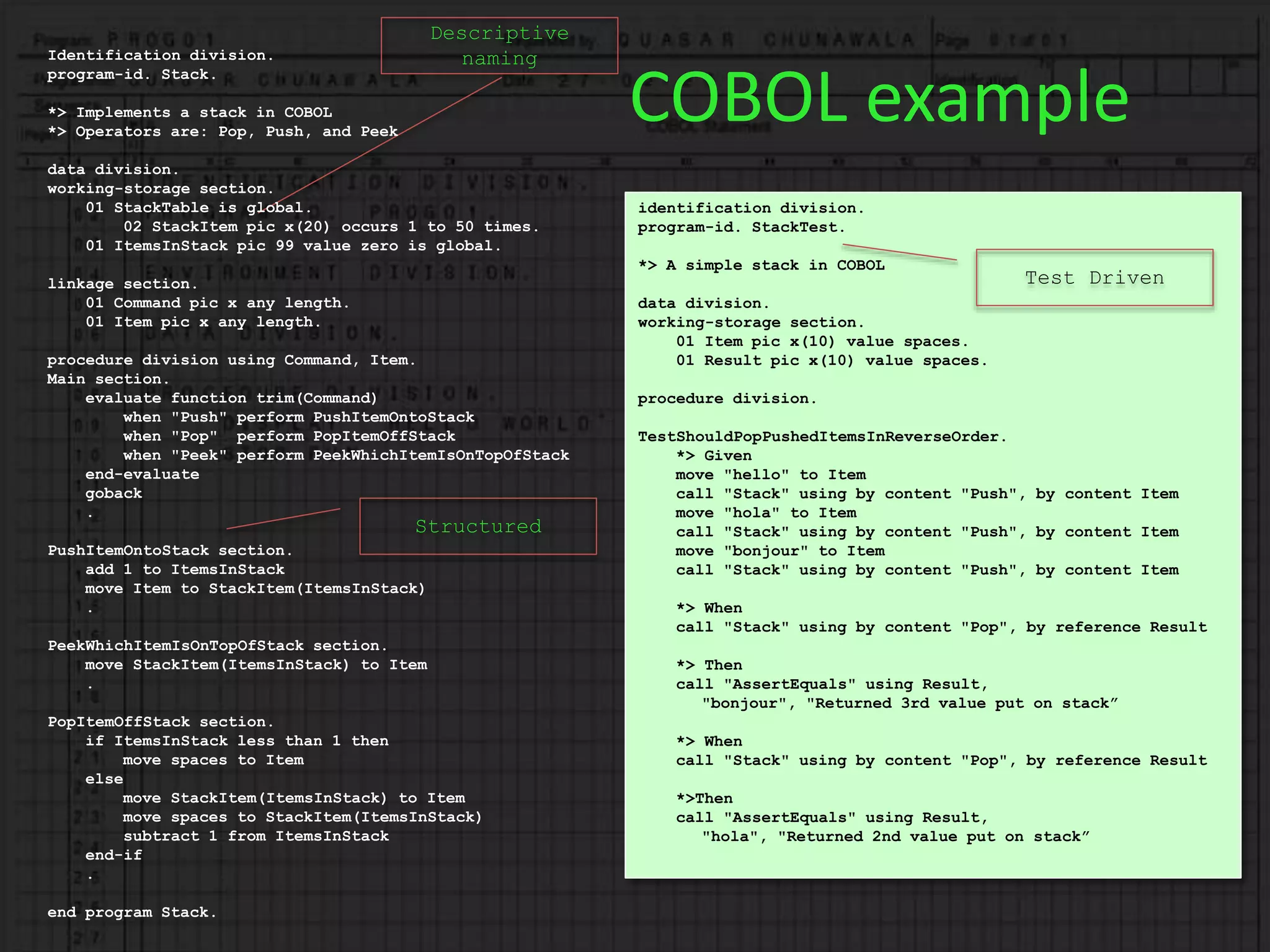Descriptive
naming
Structured
COBOL example
Identification division.
program-id. Stack.
*> Implements a stack in COBOL
*> Operators are: Pop, Push, and Peek
data division.
working-storage section.
01 StackTable is global.
02 StackItem pic x(20) occurs 1 to 50 times.
01 ItemsInStack pic 99 value zero is global.
linkage section.
01 Command pic x any length.
01 Item pic x any length.
procedure division using Command, Item.
Main section.
evaluate function trim(Command)
when "Push" perform PushItemOntoStack
when "Pop" perform PopItemOffStack
when "Peek" perform PeekWhichItemIsOnTopOfStack
end-evaluate
goback
.
PushItemOntoStack section.
add 1 to ItemsInStack
move Item to StackItem(ItemsInStack)
.
PeekWhichItemIsOnTopOfStack section.
move StackItem(ItemsInStack) to Item
.
PopItemOffStack section.
if ItemsInStack less than 1 then
move spaces to Item
else
move StackItem(ItemsInStack) to Item
move spaces to StackItem(ItemsInStack)
subtract 1 from ItemsInStack
end-if
.
end program Stack.
identification division.
program-id. StackTest.
*> A simple stack in COBOL
data division.
working-storage section.
01 Item pic x(10) value spaces.
01 Result pic x(10) value spaces.
procedure division.
TestShouldPopPushedItemsInReverseOrder.
*> Given
move "hello" to Item
call "Stack" using by content "Push", by content Item
move "hola" to Item
call "Stack" using by content "Push", by content Item
move "bonjour" to Item
call "Stack" using by content "Push", by content Item
*> When
call "Stack" using by content "Pop", by reference Result
*> Then
call "AssertEquals" using Result,
"bonjour", "Returned 3rd value put on stack”
*> When
call "Stack" using by content "Pop", by reference Result
*>Then
call "AssertEquals" using Result,
"hola", "Returned 2nd value put on stack”
Test Driven
 