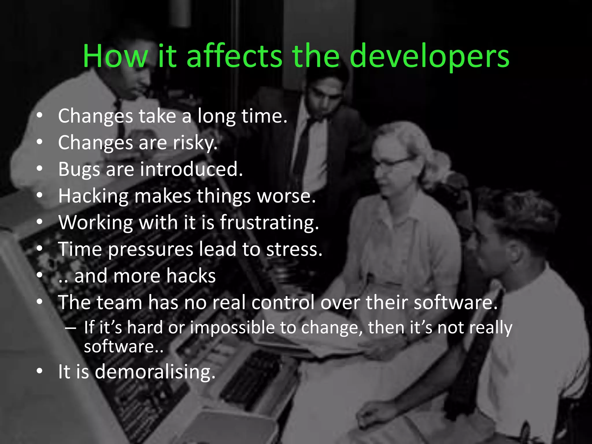 How it affects the developers
• Changes take a long time.
• Changes are risky.
• Bugs are introduced.
• Hacking makes things worse.
• Working with it is frustrating.
• Time pressures lead to stress.
• .. and more hacks
• The team has no real control over their software.
– If it’s hard or impossible to change, then it’s not really
software..
• It is demoralising.
 