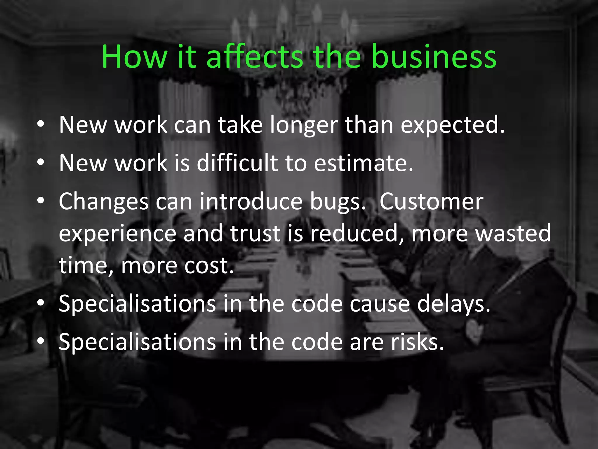How it affects the business
• New work can take longer than expected.
• New work is difficult to estimate.
• Changes can introduce bugs. Customer
experience and trust is reduced, more wasted
time, more cost.
• Specialisations in the code cause delays.
• Specialisations in the code are risks.
 