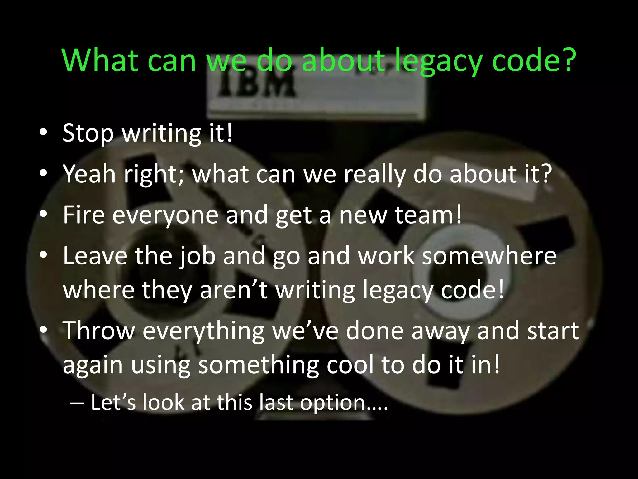 What can we do about legacy code?
• Stop writing it!
• Yeah right; what can we really do about it?
• Fire everyone and get a new team!
• Leave the job and go and work somewhere
where they aren’t writing legacy code!
• Throw everything we’ve done away and start
again using something cool to do it in!
– Let’s look at this last option….
 