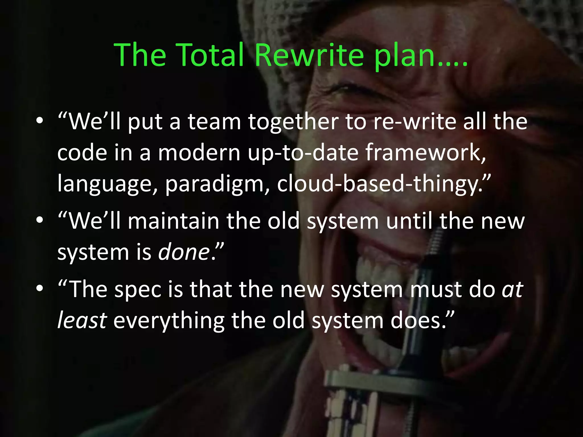 The Total Rewrite plan….
• “We’ll put a team together to re-write all the
code in a modern up-to-date framework,
language, paradigm, cloud-based-thingy.”
• “We’ll maintain the old system until the new
system is done.”
• “The spec is that the new system must do at
least everything the old system does.”
 